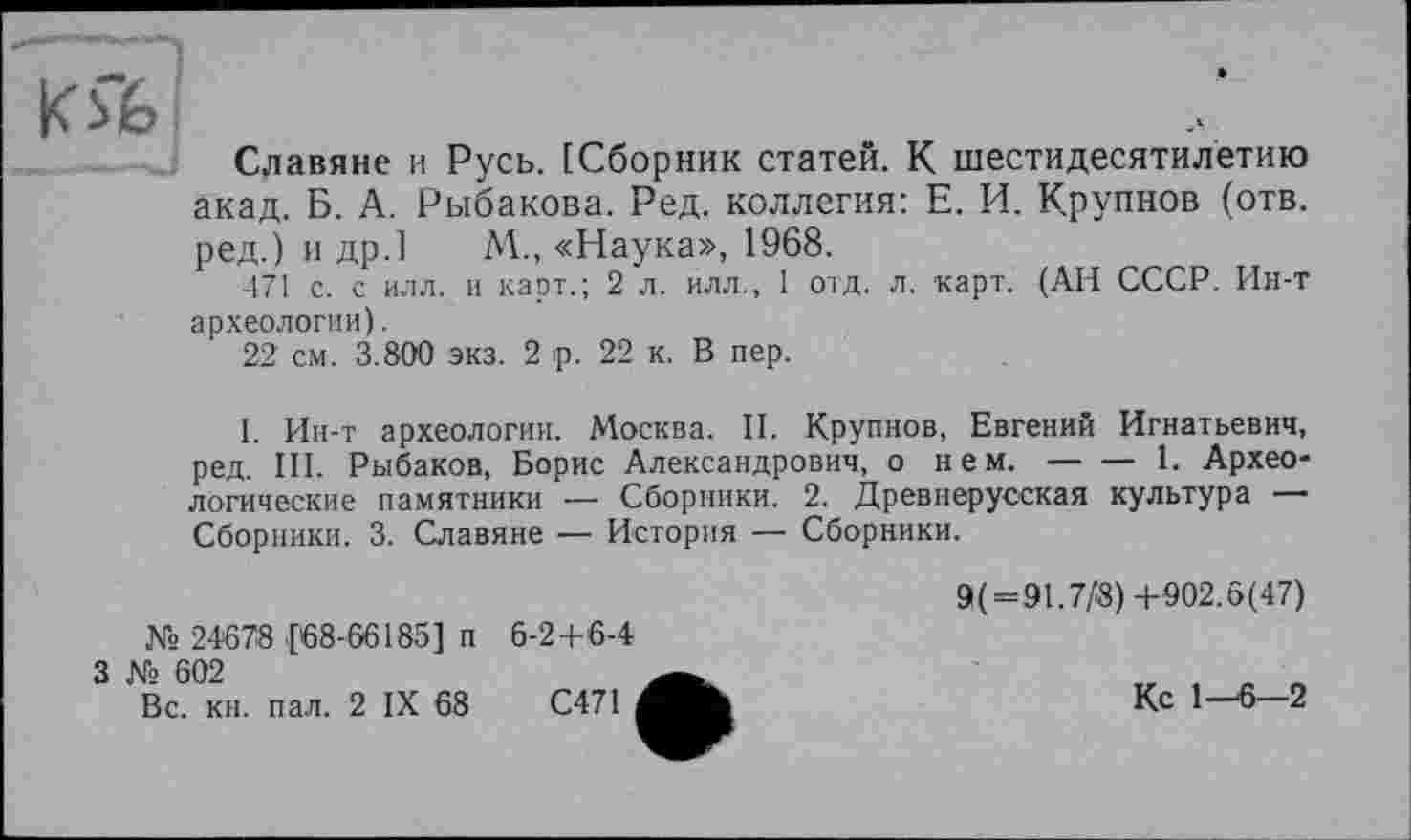 ﻿Ю6
Славяне и Русь. [Сборник статей. К шестидесятилетию акад. Б. А. Рыбакова. Ред. коллегия: Е. И. Крупнов (отв. ред.) и др.] М., «Наука», 1968.
471 с. с илл. и карт.; 2 л. илл., 1 отд. л. карт. (АН СССР. Ин-т археологии).
22 см. 3.800 экз. 2 ip. 22 к. В пер.
I. Ин-т археологии. Москва. II. Крупнов, Евгений Игнатьевич, ред. III. Рыбаков, Борис Александрович, о нем. — — 1. Археологические памятники — Сборники. 2. Древнерусская культура — Сборники. 3. Славяне — История — Сборники.
9(=91.7/8) +902.5(47)
№ 24678 [68-66185] п 6-2+6-4
3 № 602
Вс. кн. пал. 2 IX 68	С471	Кс 1—6—2